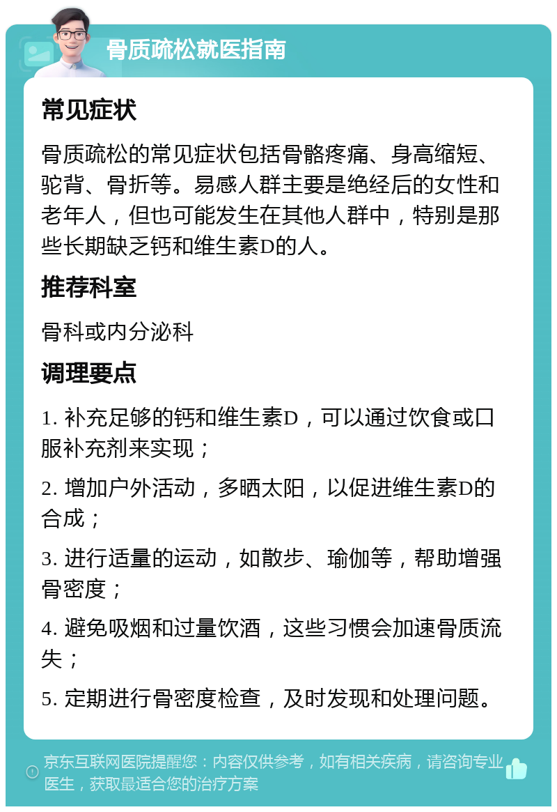 骨质疏松就医指南 常见症状 骨质疏松的常见症状包括骨骼疼痛、身高缩短、驼背、骨折等。易感人群主要是绝经后的女性和老年人，但也可能发生在其他人群中，特别是那些长期缺乏钙和维生素D的人。 推荐科室 骨科或内分泌科 调理要点 1. 补充足够的钙和维生素D，可以通过饮食或口服补充剂来实现； 2. 增加户外活动，多晒太阳，以促进维生素D的合成； 3. 进行适量的运动，如散步、瑜伽等，帮助增强骨密度； 4. 避免吸烟和过量饮酒，这些习惯会加速骨质流失； 5. 定期进行骨密度检查，及时发现和处理问题。