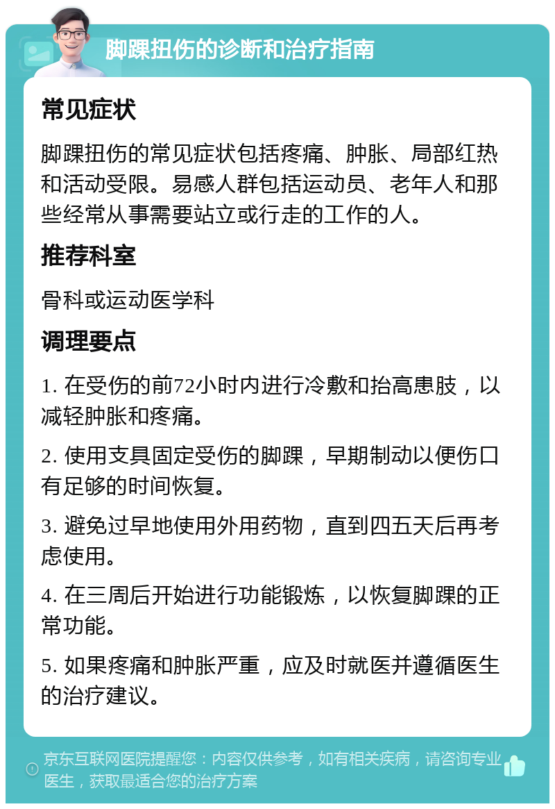 脚踝扭伤的诊断和治疗指南 常见症状 脚踝扭伤的常见症状包括疼痛、肿胀、局部红热和活动受限。易感人群包括运动员、老年人和那些经常从事需要站立或行走的工作的人。 推荐科室 骨科或运动医学科 调理要点 1. 在受伤的前72小时内进行冷敷和抬高患肢，以减轻肿胀和疼痛。 2. 使用支具固定受伤的脚踝，早期制动以便伤口有足够的时间恢复。 3. 避免过早地使用外用药物，直到四五天后再考虑使用。 4. 在三周后开始进行功能锻炼，以恢复脚踝的正常功能。 5. 如果疼痛和肿胀严重，应及时就医并遵循医生的治疗建议。