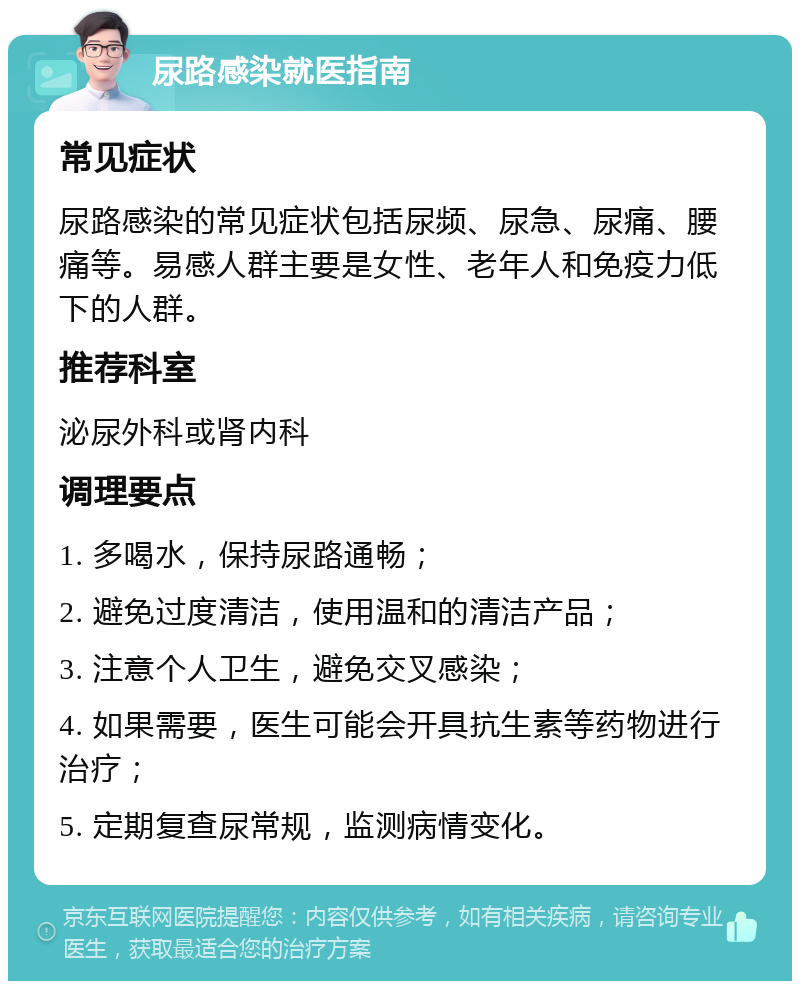 尿路感染就医指南 常见症状 尿路感染的常见症状包括尿频、尿急、尿痛、腰痛等。易感人群主要是女性、老年人和免疫力低下的人群。 推荐科室 泌尿外科或肾内科 调理要点 1. 多喝水，保持尿路通畅； 2. 避免过度清洁，使用温和的清洁产品； 3. 注意个人卫生，避免交叉感染； 4. 如果需要，医生可能会开具抗生素等药物进行治疗； 5. 定期复查尿常规，监测病情变化。