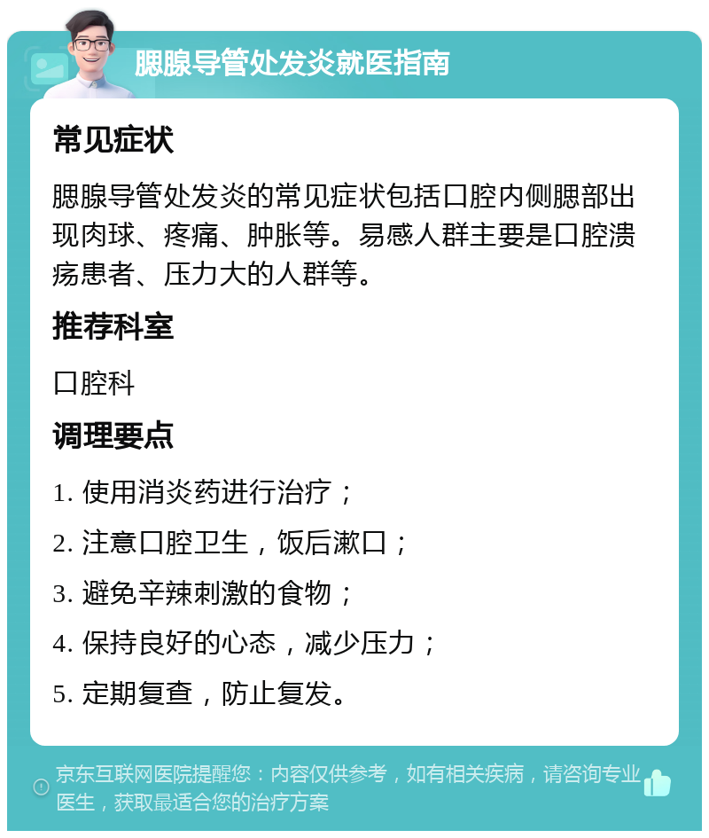 腮腺导管处发炎就医指南 常见症状 腮腺导管处发炎的常见症状包括口腔内侧腮部出现肉球、疼痛、肿胀等。易感人群主要是口腔溃疡患者、压力大的人群等。 推荐科室 口腔科 调理要点 1. 使用消炎药进行治疗； 2. 注意口腔卫生，饭后漱口； 3. 避免辛辣刺激的食物； 4. 保持良好的心态，减少压力； 5. 定期复查，防止复发。