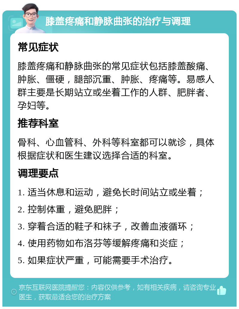 膝盖疼痛和静脉曲张的治疗与调理 常见症状 膝盖疼痛和静脉曲张的常见症状包括膝盖酸痛、肿胀、僵硬，腿部沉重、肿胀、疼痛等。易感人群主要是长期站立或坐着工作的人群、肥胖者、孕妇等。 推荐科室 骨科、心血管科、外科等科室都可以就诊，具体根据症状和医生建议选择合适的科室。 调理要点 1. 适当休息和运动，避免长时间站立或坐着； 2. 控制体重，避免肥胖； 3. 穿着合适的鞋子和袜子，改善血液循环； 4. 使用药物如布洛芬等缓解疼痛和炎症； 5. 如果症状严重，可能需要手术治疗。