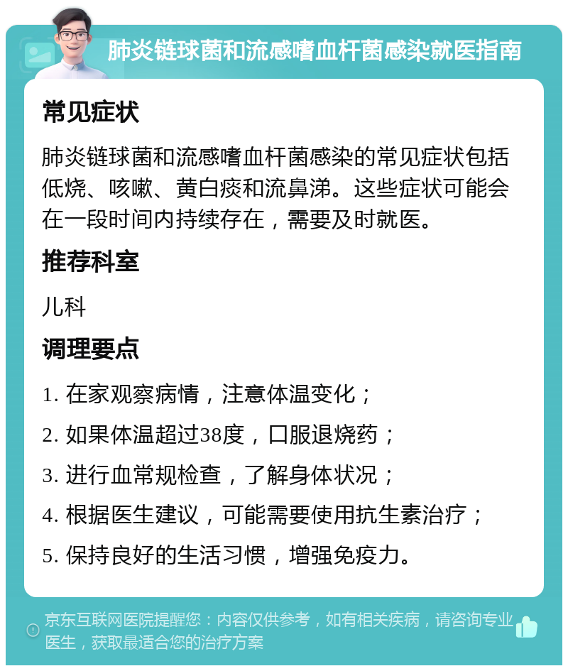 肺炎链球菌和流感嗜血杆菌感染就医指南 常见症状 肺炎链球菌和流感嗜血杆菌感染的常见症状包括低烧、咳嗽、黄白痰和流鼻涕。这些症状可能会在一段时间内持续存在，需要及时就医。 推荐科室 儿科 调理要点 1. 在家观察病情，注意体温变化； 2. 如果体温超过38度，口服退烧药； 3. 进行血常规检查，了解身体状况； 4. 根据医生建议，可能需要使用抗生素治疗； 5. 保持良好的生活习惯，增强免疫力。