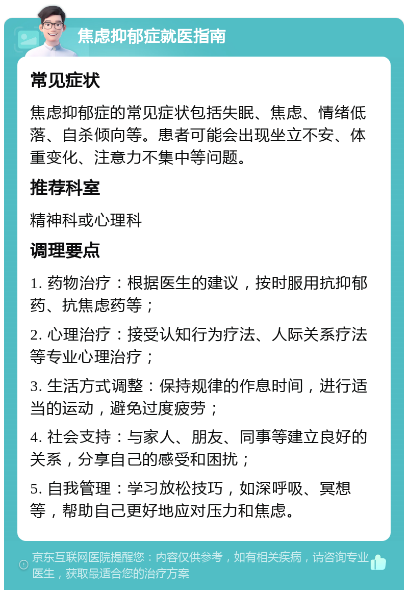 焦虑抑郁症就医指南 常见症状 焦虑抑郁症的常见症状包括失眠、焦虑、情绪低落、自杀倾向等。患者可能会出现坐立不安、体重变化、注意力不集中等问题。 推荐科室 精神科或心理科 调理要点 1. 药物治疗：根据医生的建议，按时服用抗抑郁药、抗焦虑药等； 2. 心理治疗：接受认知行为疗法、人际关系疗法等专业心理治疗； 3. 生活方式调整：保持规律的作息时间，进行适当的运动，避免过度疲劳； 4. 社会支持：与家人、朋友、同事等建立良好的关系，分享自己的感受和困扰； 5. 自我管理：学习放松技巧，如深呼吸、冥想等，帮助自己更好地应对压力和焦虑。