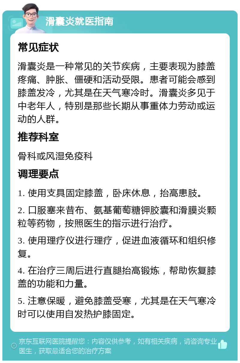 滑囊炎就医指南 常见症状 滑囊炎是一种常见的关节疾病，主要表现为膝盖疼痛、肿胀、僵硬和活动受限。患者可能会感到膝盖发冷，尤其是在天气寒冷时。滑囊炎多见于中老年人，特别是那些长期从事重体力劳动或运动的人群。 推荐科室 骨科或风湿免疫科 调理要点 1. 使用支具固定膝盖，卧床休息，抬高患肢。 2. 口服塞来昔布、氨基葡萄糖钾胶囊和滑膜炎颗粒等药物，按照医生的指示进行治疗。 3. 使用理疗仪进行理疗，促进血液循环和组织修复。 4. 在治疗三周后进行直腿抬高锻炼，帮助恢复膝盖的功能和力量。 5. 注意保暖，避免膝盖受寒，尤其是在天气寒冷时可以使用自发热护膝固定。