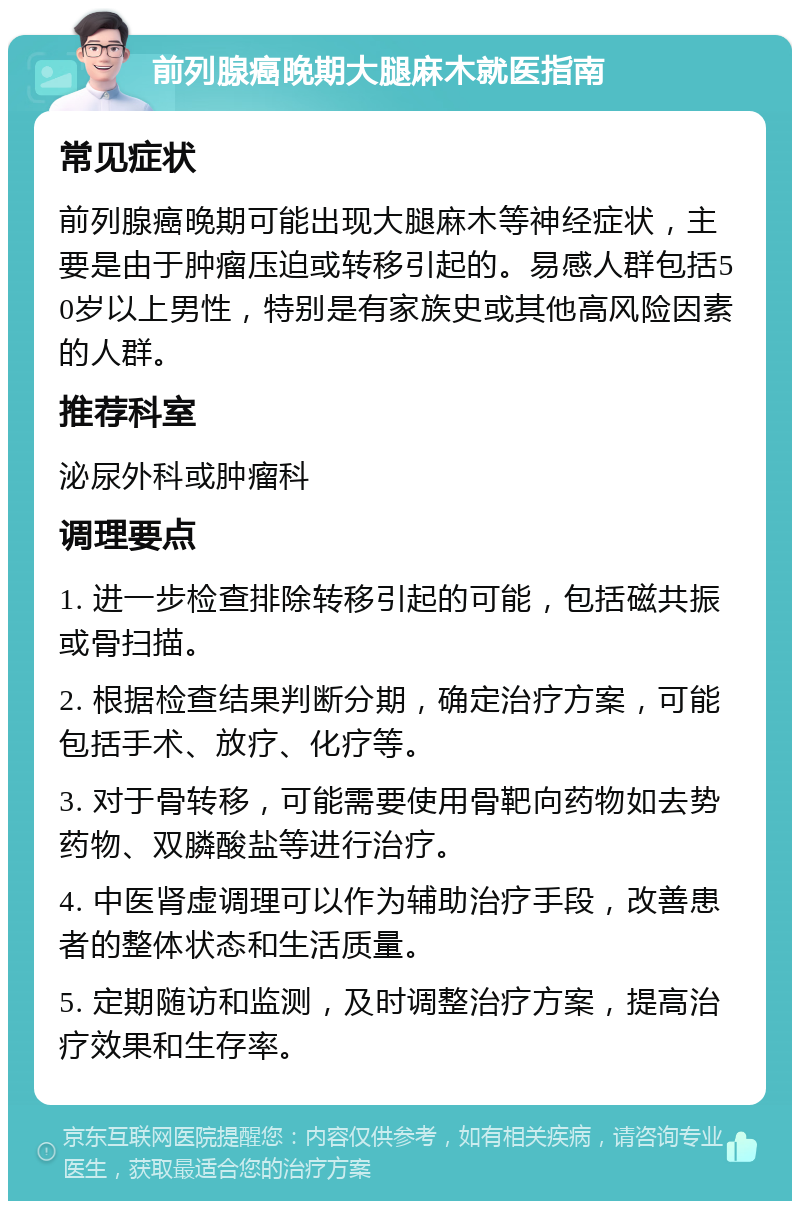 前列腺癌晚期大腿麻木就医指南 常见症状 前列腺癌晚期可能出现大腿麻木等神经症状，主要是由于肿瘤压迫或转移引起的。易感人群包括50岁以上男性，特别是有家族史或其他高风险因素的人群。 推荐科室 泌尿外科或肿瘤科 调理要点 1. 进一步检查排除转移引起的可能，包括磁共振或骨扫描。 2. 根据检查结果判断分期，确定治疗方案，可能包括手术、放疗、化疗等。 3. 对于骨转移，可能需要使用骨靶向药物如去势药物、双膦酸盐等进行治疗。 4. 中医肾虚调理可以作为辅助治疗手段，改善患者的整体状态和生活质量。 5. 定期随访和监测，及时调整治疗方案，提高治疗效果和生存率。