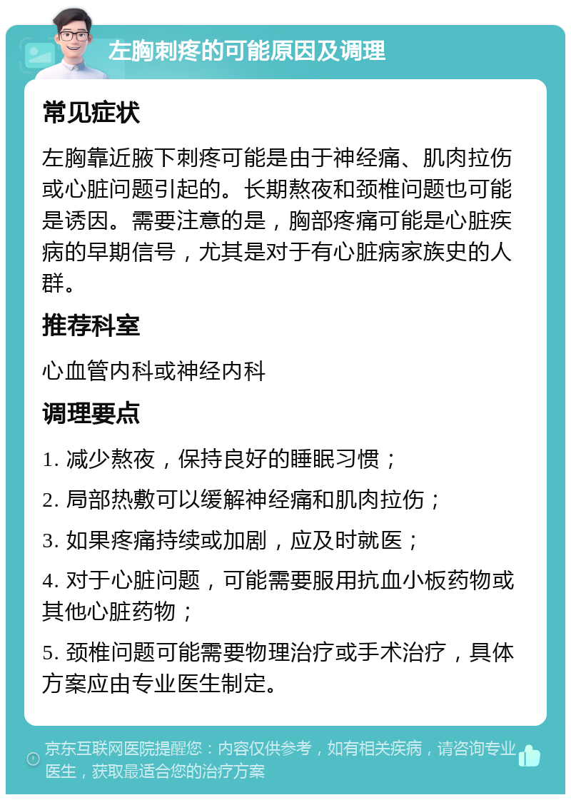 左胸刺疼的可能原因及调理 常见症状 左胸靠近腋下刺疼可能是由于神经痛、肌肉拉伤或心脏问题引起的。长期熬夜和颈椎问题也可能是诱因。需要注意的是，胸部疼痛可能是心脏疾病的早期信号，尤其是对于有心脏病家族史的人群。 推荐科室 心血管内科或神经内科 调理要点 1. 减少熬夜，保持良好的睡眠习惯； 2. 局部热敷可以缓解神经痛和肌肉拉伤； 3. 如果疼痛持续或加剧，应及时就医； 4. 对于心脏问题，可能需要服用抗血小板药物或其他心脏药物； 5. 颈椎问题可能需要物理治疗或手术治疗，具体方案应由专业医生制定。