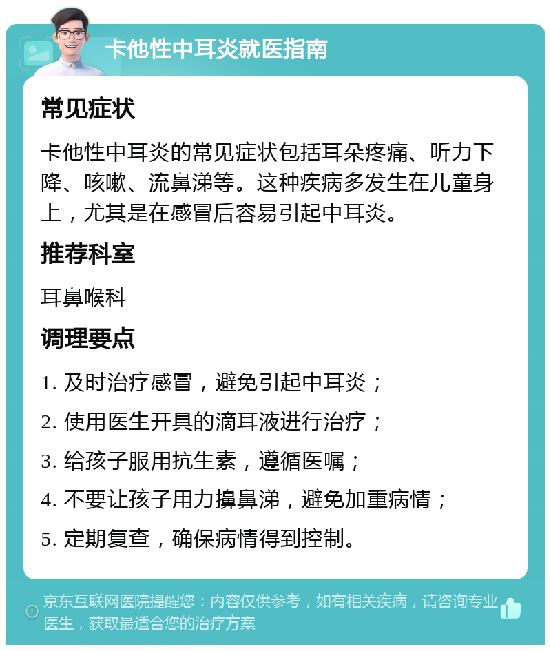 卡他性中耳炎就医指南 常见症状 卡他性中耳炎的常见症状包括耳朵疼痛、听力下降、咳嗽、流鼻涕等。这种疾病多发生在儿童身上，尤其是在感冒后容易引起中耳炎。 推荐科室 耳鼻喉科 调理要点 1. 及时治疗感冒，避免引起中耳炎； 2. 使用医生开具的滴耳液进行治疗； 3. 给孩子服用抗生素，遵循医嘱； 4. 不要让孩子用力擤鼻涕，避免加重病情； 5. 定期复查，确保病情得到控制。