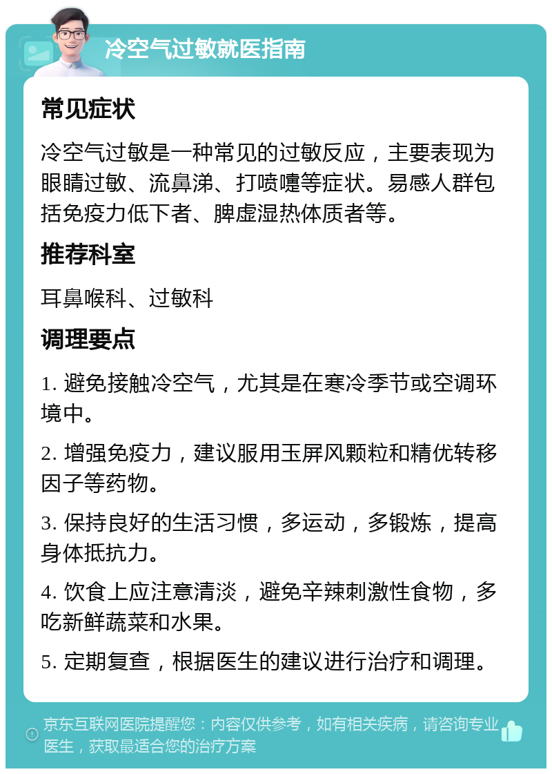 冷空气过敏就医指南 常见症状 冷空气过敏是一种常见的过敏反应，主要表现为眼睛过敏、流鼻涕、打喷嚏等症状。易感人群包括免疫力低下者、脾虚湿热体质者等。 推荐科室 耳鼻喉科、过敏科 调理要点 1. 避免接触冷空气，尤其是在寒冷季节或空调环境中。 2. 增强免疫力，建议服用玉屏风颗粒和精优转移因子等药物。 3. 保持良好的生活习惯，多运动，多锻炼，提高身体抵抗力。 4. 饮食上应注意清淡，避免辛辣刺激性食物，多吃新鲜蔬菜和水果。 5. 定期复查，根据医生的建议进行治疗和调理。