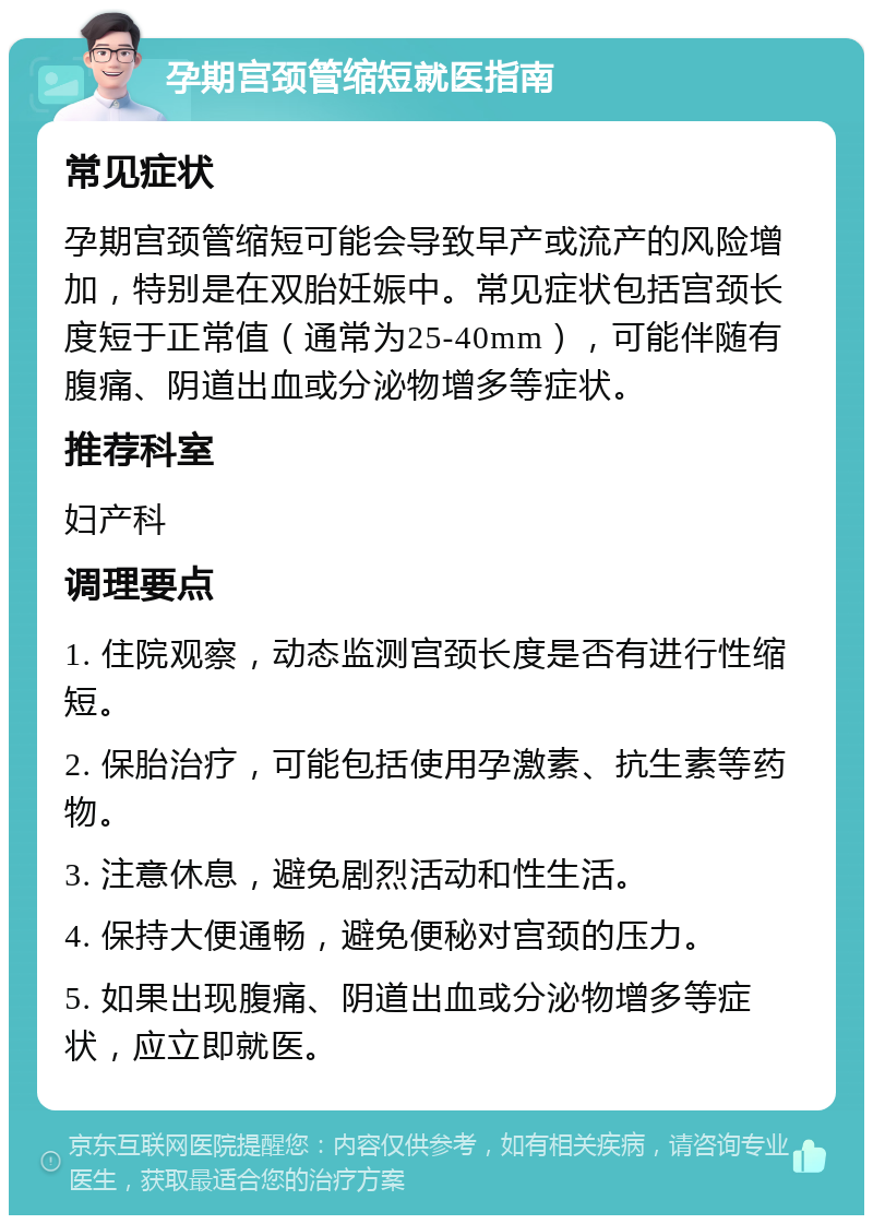 孕期宫颈管缩短就医指南 常见症状 孕期宫颈管缩短可能会导致早产或流产的风险增加，特别是在双胎妊娠中。常见症状包括宫颈长度短于正常值（通常为25-40mm），可能伴随有腹痛、阴道出血或分泌物增多等症状。 推荐科室 妇产科 调理要点 1. 住院观察，动态监测宫颈长度是否有进行性缩短。 2. 保胎治疗，可能包括使用孕激素、抗生素等药物。 3. 注意休息，避免剧烈活动和性生活。 4. 保持大便通畅，避免便秘对宫颈的压力。 5. 如果出现腹痛、阴道出血或分泌物增多等症状，应立即就医。