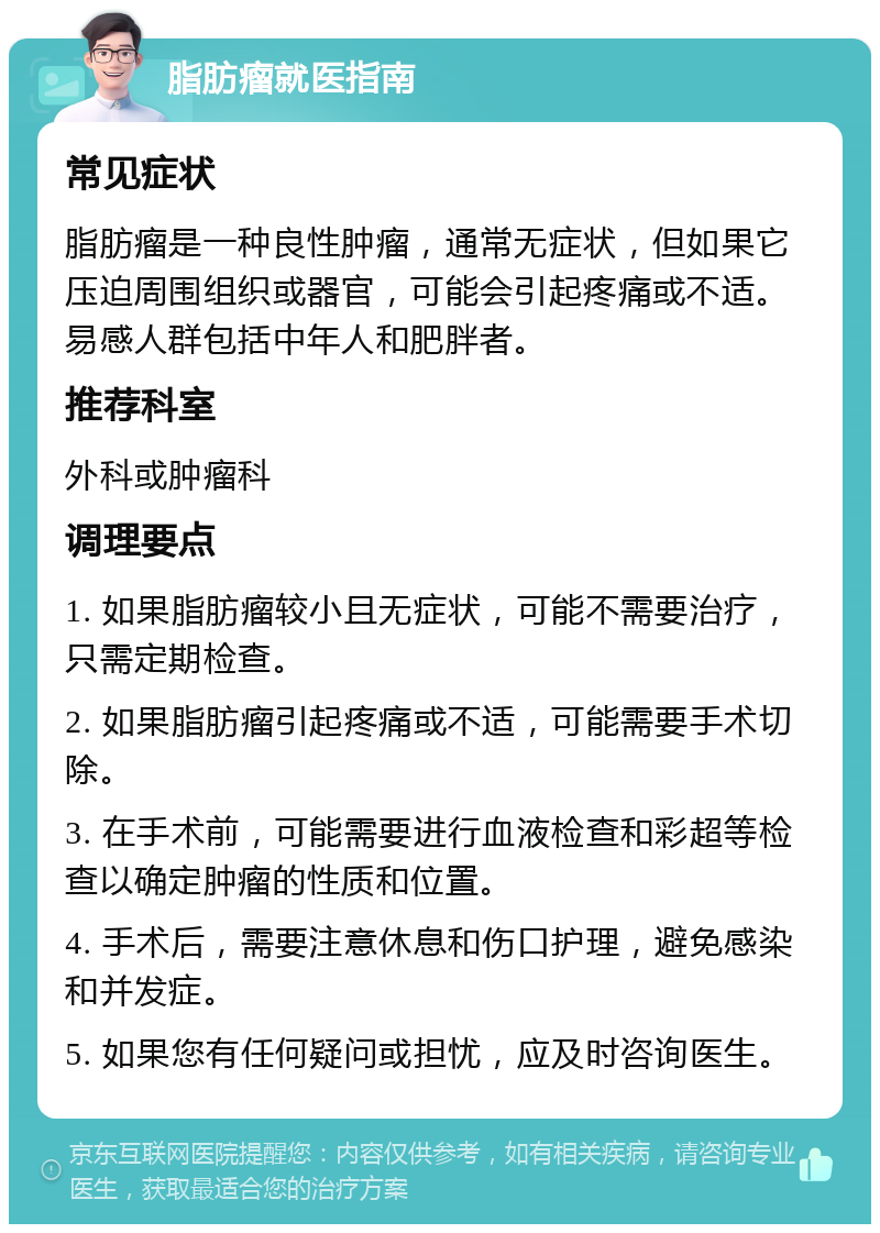 脂肪瘤就医指南 常见症状 脂肪瘤是一种良性肿瘤，通常无症状，但如果它压迫周围组织或器官，可能会引起疼痛或不适。易感人群包括中年人和肥胖者。 推荐科室 外科或肿瘤科 调理要点 1. 如果脂肪瘤较小且无症状，可能不需要治疗，只需定期检查。 2. 如果脂肪瘤引起疼痛或不适，可能需要手术切除。 3. 在手术前，可能需要进行血液检查和彩超等检查以确定肿瘤的性质和位置。 4. 手术后，需要注意休息和伤口护理，避免感染和并发症。 5. 如果您有任何疑问或担忧，应及时咨询医生。