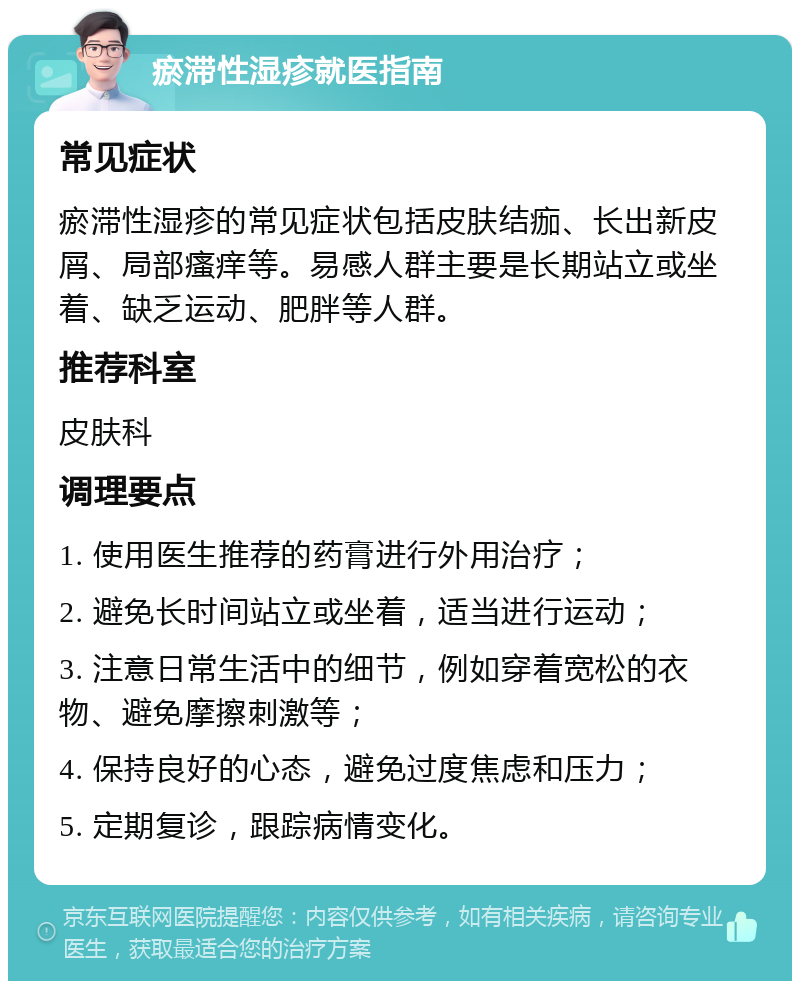 瘀滞性湿疹就医指南 常见症状 瘀滞性湿疹的常见症状包括皮肤结痂、长出新皮屑、局部瘙痒等。易感人群主要是长期站立或坐着、缺乏运动、肥胖等人群。 推荐科室 皮肤科 调理要点 1. 使用医生推荐的药膏进行外用治疗； 2. 避免长时间站立或坐着，适当进行运动； 3. 注意日常生活中的细节，例如穿着宽松的衣物、避免摩擦刺激等； 4. 保持良好的心态，避免过度焦虑和压力； 5. 定期复诊，跟踪病情变化。