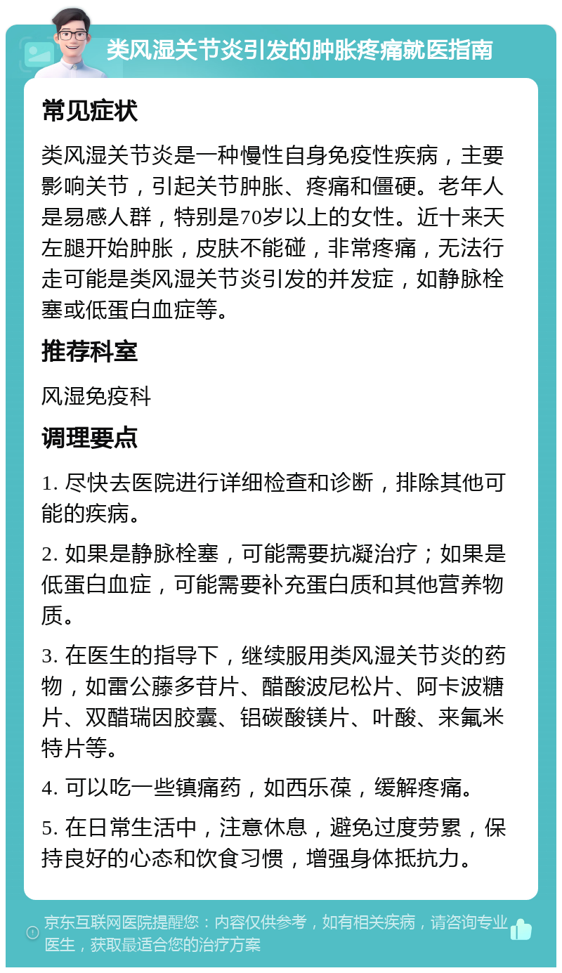 类风湿关节炎引发的肿胀疼痛就医指南 常见症状 类风湿关节炎是一种慢性自身免疫性疾病，主要影响关节，引起关节肿胀、疼痛和僵硬。老年人是易感人群，特别是70岁以上的女性。近十来天左腿开始肿胀，皮肤不能碰，非常疼痛，无法行走可能是类风湿关节炎引发的并发症，如静脉栓塞或低蛋白血症等。 推荐科室 风湿免疫科 调理要点 1. 尽快去医院进行详细检查和诊断，排除其他可能的疾病。 2. 如果是静脉栓塞，可能需要抗凝治疗；如果是低蛋白血症，可能需要补充蛋白质和其他营养物质。 3. 在医生的指导下，继续服用类风湿关节炎的药物，如雷公藤多苷片、醋酸波尼松片、阿卡波糖片、双醋瑞因胶囊、铝碳酸镁片、叶酸、来氟米特片等。 4. 可以吃一些镇痛药，如西乐葆，缓解疼痛。 5. 在日常生活中，注意休息，避免过度劳累，保持良好的心态和饮食习惯，增强身体抵抗力。