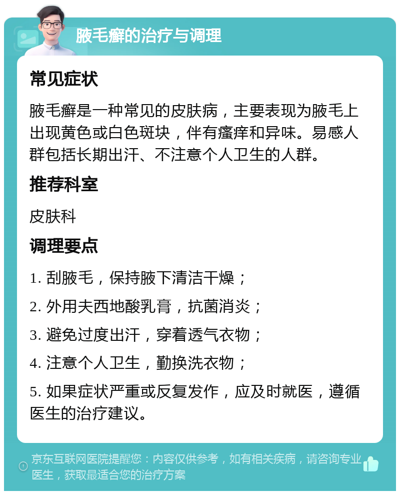 腋毛癣的治疗与调理 常见症状 腋毛癣是一种常见的皮肤病，主要表现为腋毛上出现黄色或白色斑块，伴有瘙痒和异味。易感人群包括长期出汗、不注意个人卫生的人群。 推荐科室 皮肤科 调理要点 1. 刮腋毛，保持腋下清洁干燥； 2. 外用夫西地酸乳膏，抗菌消炎； 3. 避免过度出汗，穿着透气衣物； 4. 注意个人卫生，勤换洗衣物； 5. 如果症状严重或反复发作，应及时就医，遵循医生的治疗建议。