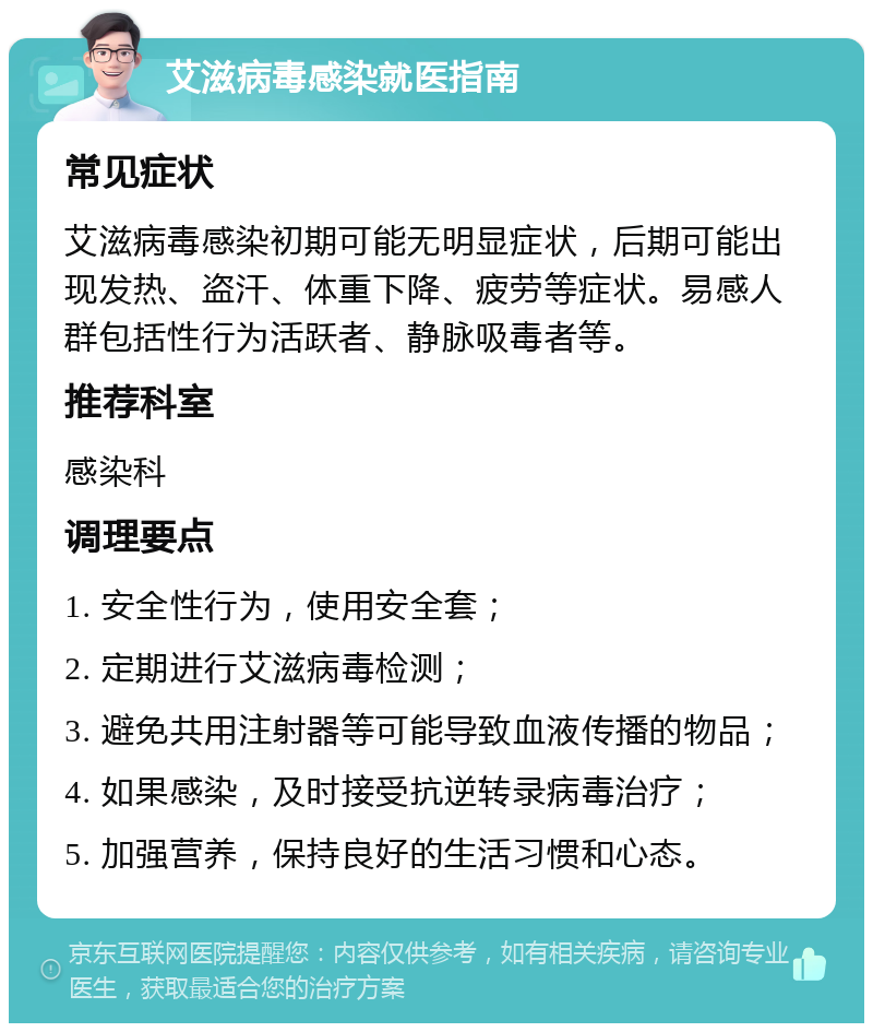 艾滋病毒感染就医指南 常见症状 艾滋病毒感染初期可能无明显症状，后期可能出现发热、盗汗、体重下降、疲劳等症状。易感人群包括性行为活跃者、静脉吸毒者等。 推荐科室 感染科 调理要点 1. 安全性行为，使用安全套； 2. 定期进行艾滋病毒检测； 3. 避免共用注射器等可能导致血液传播的物品； 4. 如果感染，及时接受抗逆转录病毒治疗； 5. 加强营养，保持良好的生活习惯和心态。