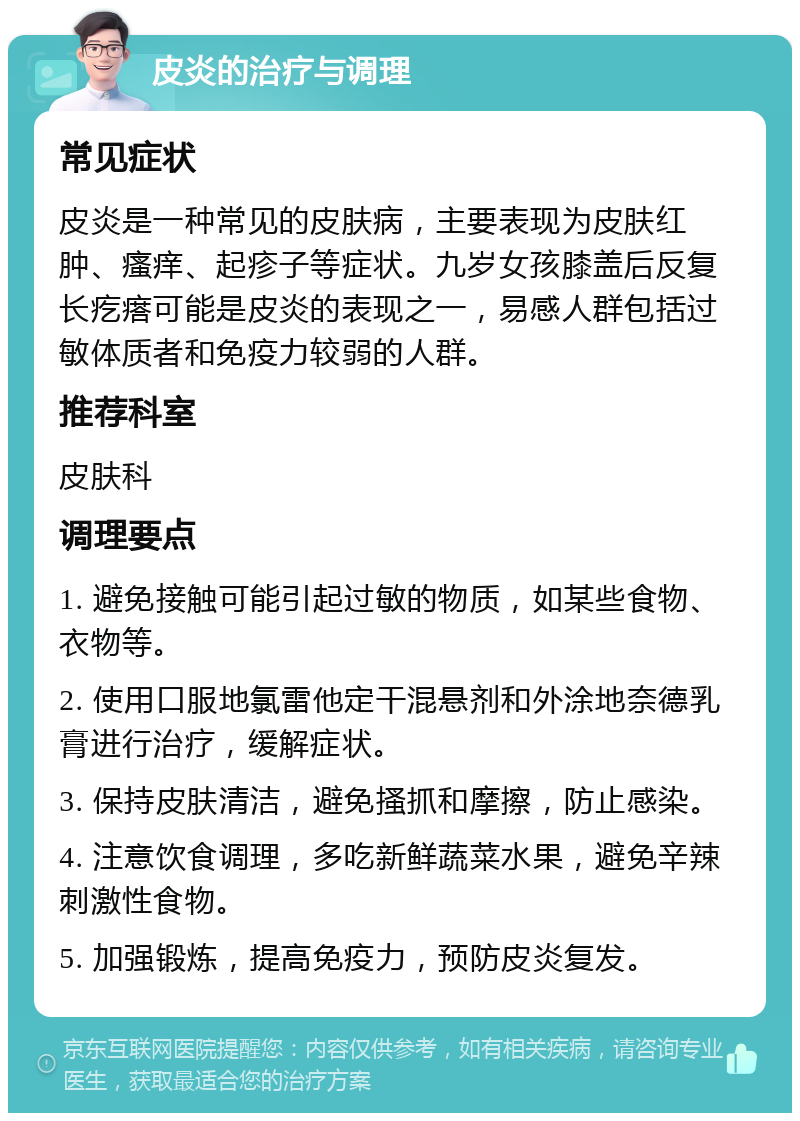 皮炎的治疗与调理 常见症状 皮炎是一种常见的皮肤病，主要表现为皮肤红肿、瘙痒、起疹子等症状。九岁女孩膝盖后反复长疙瘩可能是皮炎的表现之一，易感人群包括过敏体质者和免疫力较弱的人群。 推荐科室 皮肤科 调理要点 1. 避免接触可能引起过敏的物质，如某些食物、衣物等。 2. 使用口服地氯雷他定干混悬剂和外涂地奈德乳膏进行治疗，缓解症状。 3. 保持皮肤清洁，避免搔抓和摩擦，防止感染。 4. 注意饮食调理，多吃新鲜蔬菜水果，避免辛辣刺激性食物。 5. 加强锻炼，提高免疫力，预防皮炎复发。