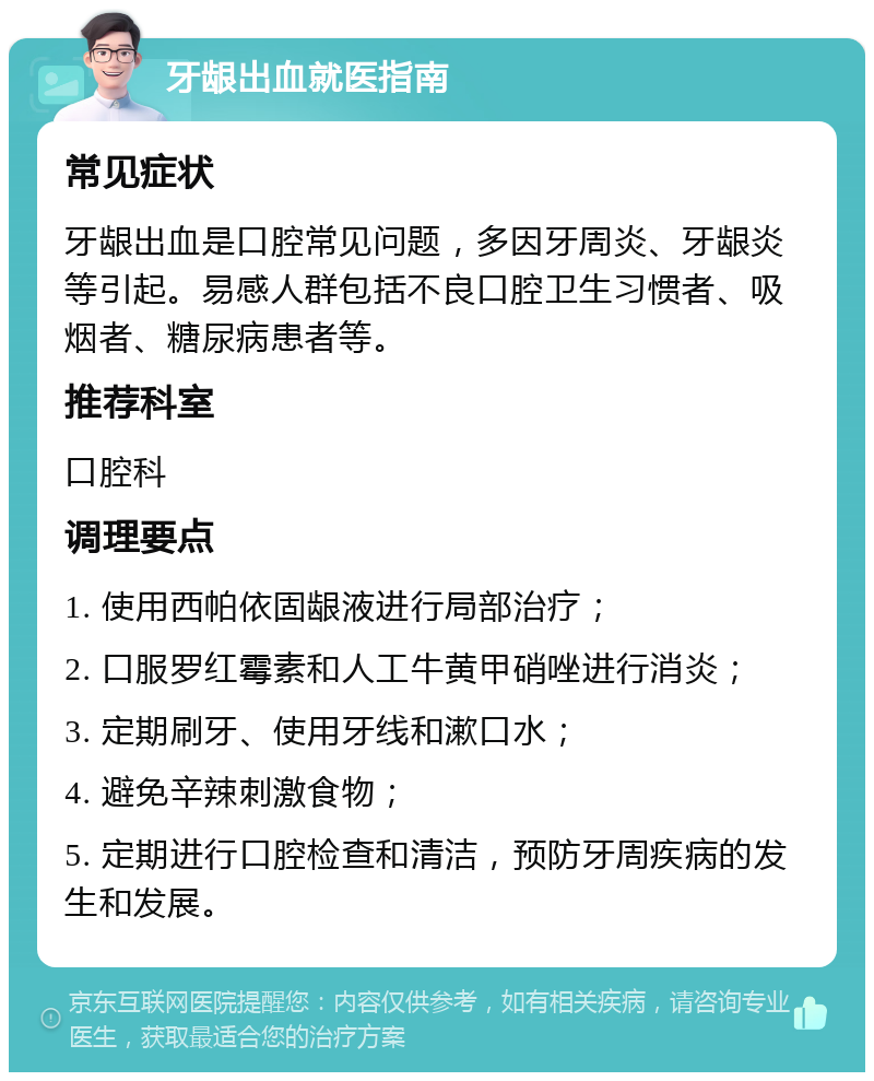 牙龈出血就医指南 常见症状 牙龈出血是口腔常见问题，多因牙周炎、牙龈炎等引起。易感人群包括不良口腔卫生习惯者、吸烟者、糖尿病患者等。 推荐科室 口腔科 调理要点 1. 使用西帕依固龈液进行局部治疗； 2. 口服罗红霉素和人工牛黄甲硝唑进行消炎； 3. 定期刷牙、使用牙线和漱口水； 4. 避免辛辣刺激食物； 5. 定期进行口腔检查和清洁，预防牙周疾病的发生和发展。