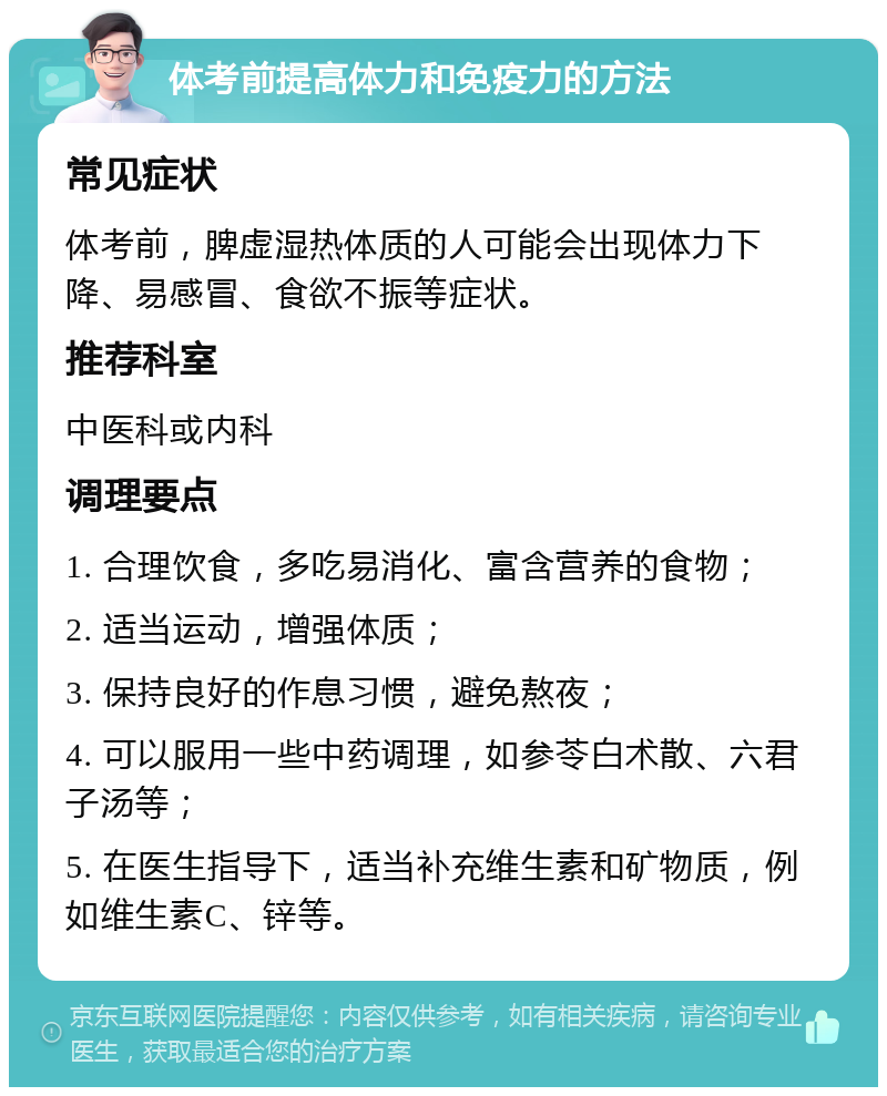 体考前提高体力和免疫力的方法 常见症状 体考前，脾虚湿热体质的人可能会出现体力下降、易感冒、食欲不振等症状。 推荐科室 中医科或内科 调理要点 1. 合理饮食，多吃易消化、富含营养的食物； 2. 适当运动，增强体质； 3. 保持良好的作息习惯，避免熬夜； 4. 可以服用一些中药调理，如参苓白术散、六君子汤等； 5. 在医生指导下，适当补充维生素和矿物质，例如维生素C、锌等。