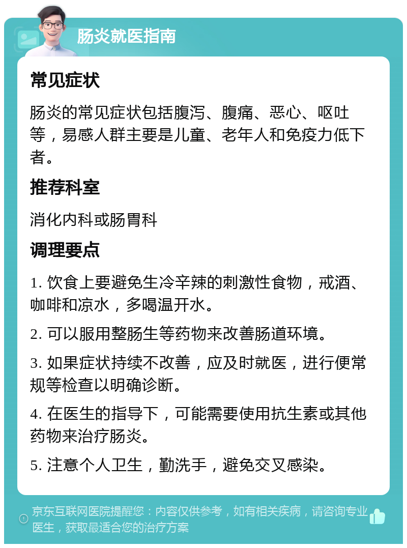 肠炎就医指南 常见症状 肠炎的常见症状包括腹泻、腹痛、恶心、呕吐等，易感人群主要是儿童、老年人和免疫力低下者。 推荐科室 消化内科或肠胃科 调理要点 1. 饮食上要避免生冷辛辣的刺激性食物，戒酒、咖啡和凉水，多喝温开水。 2. 可以服用整肠生等药物来改善肠道环境。 3. 如果症状持续不改善，应及时就医，进行便常规等检查以明确诊断。 4. 在医生的指导下，可能需要使用抗生素或其他药物来治疗肠炎。 5. 注意个人卫生，勤洗手，避免交叉感染。