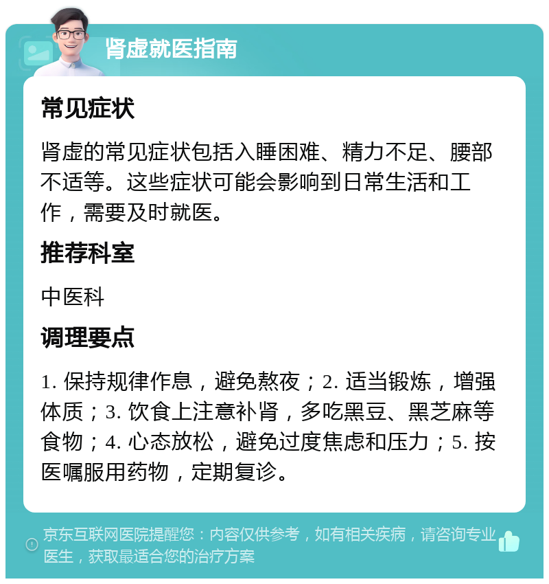 肾虚就医指南 常见症状 肾虚的常见症状包括入睡困难、精力不足、腰部不适等。这些症状可能会影响到日常生活和工作，需要及时就医。 推荐科室 中医科 调理要点 1. 保持规律作息，避免熬夜；2. 适当锻炼，增强体质；3. 饮食上注意补肾，多吃黑豆、黑芝麻等食物；4. 心态放松，避免过度焦虑和压力；5. 按医嘱服用药物，定期复诊。