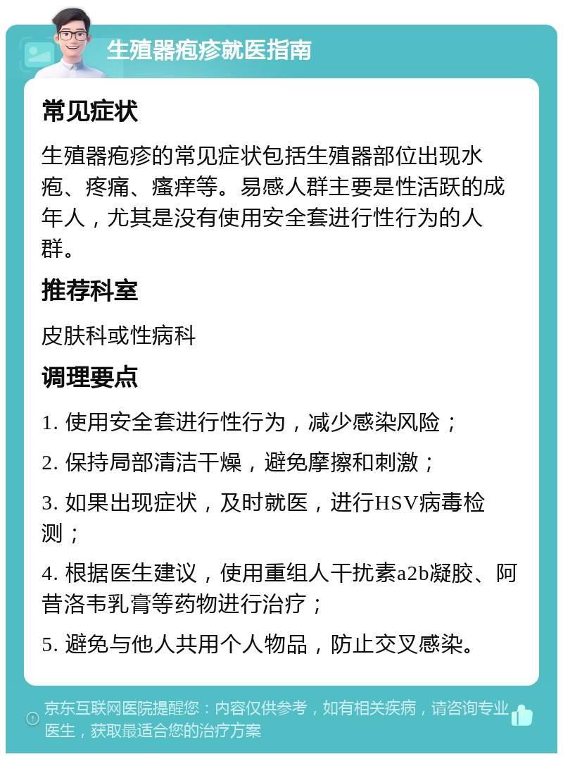 生殖器疱疹就医指南 常见症状 生殖器疱疹的常见症状包括生殖器部位出现水疱、疼痛、瘙痒等。易感人群主要是性活跃的成年人，尤其是没有使用安全套进行性行为的人群。 推荐科室 皮肤科或性病科 调理要点 1. 使用安全套进行性行为，减少感染风险； 2. 保持局部清洁干燥，避免摩擦和刺激； 3. 如果出现症状，及时就医，进行HSV病毒检测； 4. 根据医生建议，使用重组人干扰素a2b凝胶、阿昔洛韦乳膏等药物进行治疗； 5. 避免与他人共用个人物品，防止交叉感染。