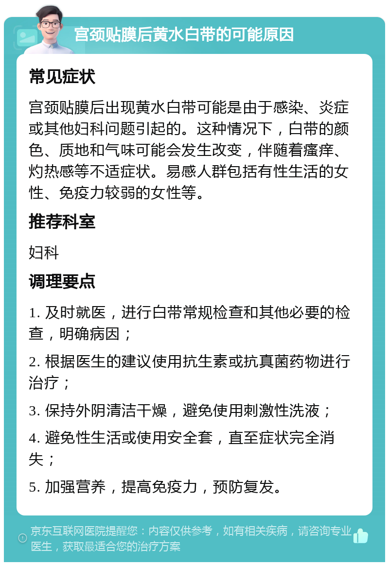 宫颈贴膜后黄水白带的可能原因 常见症状 宫颈贴膜后出现黄水白带可能是由于感染、炎症或其他妇科问题引起的。这种情况下，白带的颜色、质地和气味可能会发生改变，伴随着瘙痒、灼热感等不适症状。易感人群包括有性生活的女性、免疫力较弱的女性等。 推荐科室 妇科 调理要点 1. 及时就医，进行白带常规检查和其他必要的检查，明确病因； 2. 根据医生的建议使用抗生素或抗真菌药物进行治疗； 3. 保持外阴清洁干燥，避免使用刺激性洗液； 4. 避免性生活或使用安全套，直至症状完全消失； 5. 加强营养，提高免疫力，预防复发。