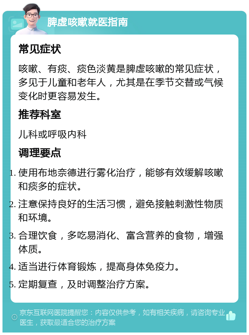 脾虚咳嗽就医指南 常见症状 咳嗽、有痰、痰色淡黄是脾虚咳嗽的常见症状，多见于儿童和老年人，尤其是在季节交替或气候变化时更容易发生。 推荐科室 儿科或呼吸内科 调理要点 使用布地奈德进行雾化治疗，能够有效缓解咳嗽和痰多的症状。 注意保持良好的生活习惯，避免接触刺激性物质和环境。 合理饮食，多吃易消化、富含营养的食物，增强体质。 适当进行体育锻炼，提高身体免疫力。 定期复查，及时调整治疗方案。