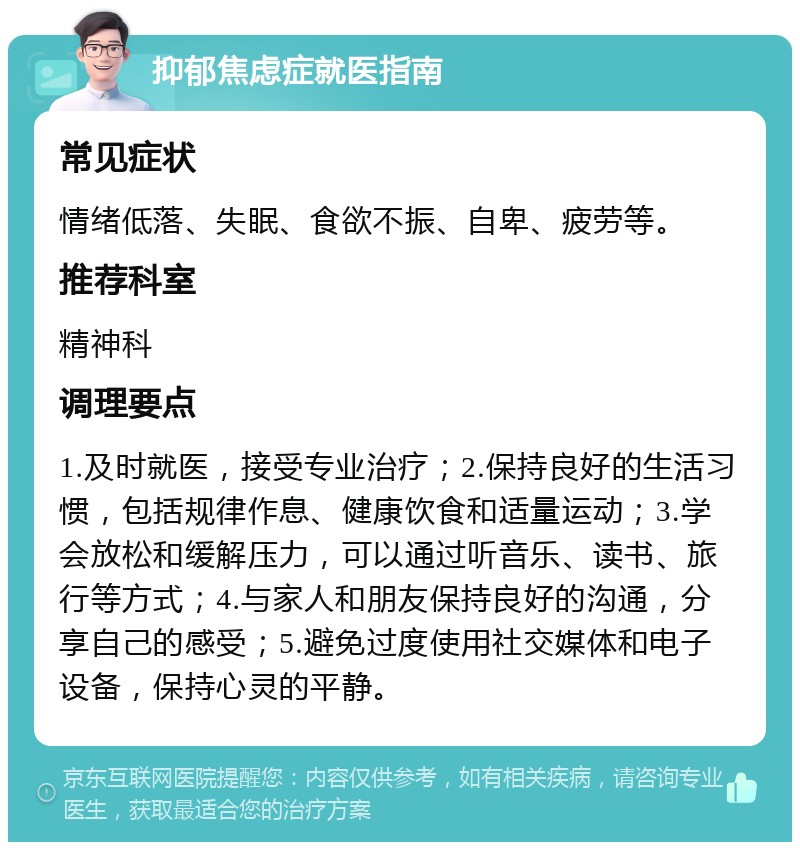 抑郁焦虑症就医指南 常见症状 情绪低落、失眠、食欲不振、自卑、疲劳等。 推荐科室 精神科 调理要点 1.及时就医，接受专业治疗；2.保持良好的生活习惯，包括规律作息、健康饮食和适量运动；3.学会放松和缓解压力，可以通过听音乐、读书、旅行等方式；4.与家人和朋友保持良好的沟通，分享自己的感受；5.避免过度使用社交媒体和电子设备，保持心灵的平静。