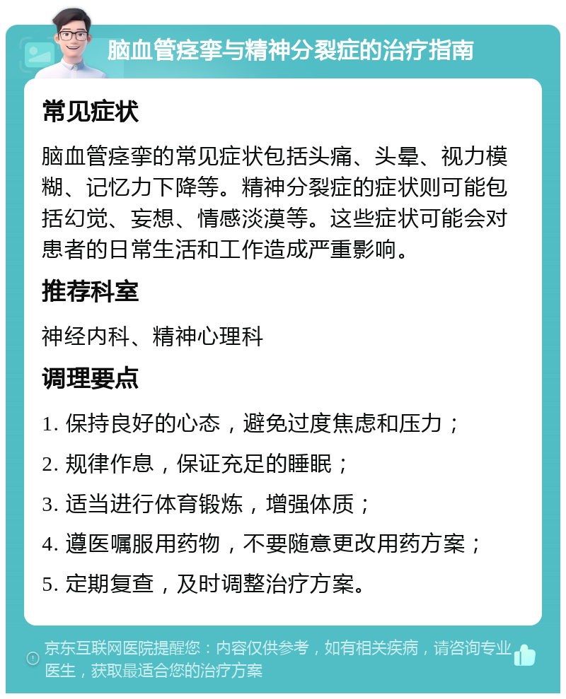 脑血管痉挛与精神分裂症的治疗指南 常见症状 脑血管痉挛的常见症状包括头痛、头晕、视力模糊、记忆力下降等。精神分裂症的症状则可能包括幻觉、妄想、情感淡漠等。这些症状可能会对患者的日常生活和工作造成严重影响。 推荐科室 神经内科、精神心理科 调理要点 1. 保持良好的心态，避免过度焦虑和压力； 2. 规律作息，保证充足的睡眠； 3. 适当进行体育锻炼，增强体质； 4. 遵医嘱服用药物，不要随意更改用药方案； 5. 定期复查，及时调整治疗方案。