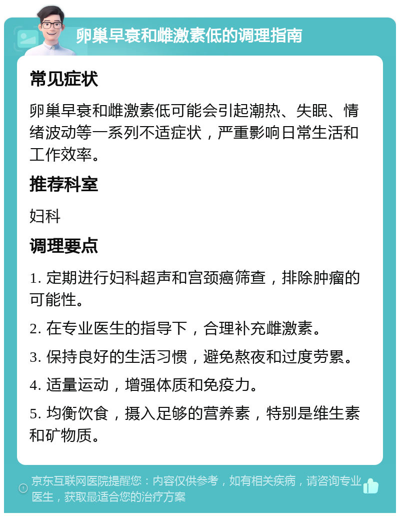 卵巢早衰和雌激素低的调理指南 常见症状 卵巢早衰和雌激素低可能会引起潮热、失眠、情绪波动等一系列不适症状，严重影响日常生活和工作效率。 推荐科室 妇科 调理要点 1. 定期进行妇科超声和宫颈癌筛查，排除肿瘤的可能性。 2. 在专业医生的指导下，合理补充雌激素。 3. 保持良好的生活习惯，避免熬夜和过度劳累。 4. 适量运动，增强体质和免疫力。 5. 均衡饮食，摄入足够的营养素，特别是维生素和矿物质。