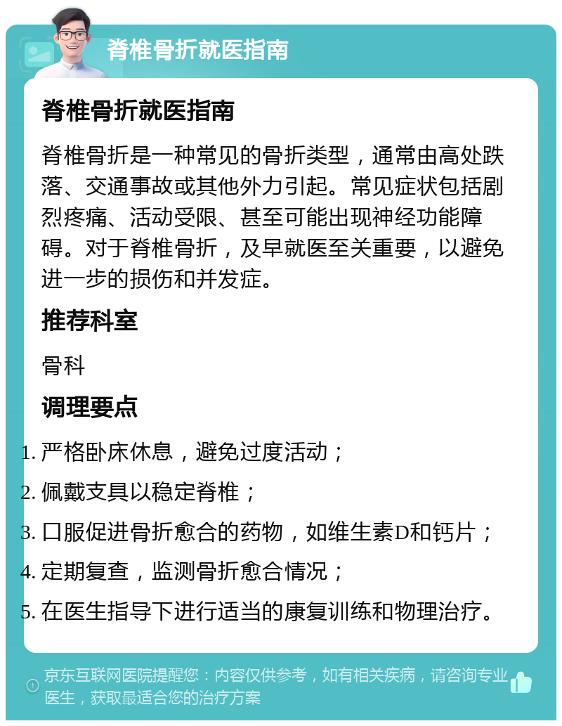 脊椎骨折就医指南 脊椎骨折就医指南 脊椎骨折是一种常见的骨折类型，通常由高处跌落、交通事故或其他外力引起。常见症状包括剧烈疼痛、活动受限、甚至可能出现神经功能障碍。对于脊椎骨折，及早就医至关重要，以避免进一步的损伤和并发症。 推荐科室 骨科 调理要点 严格卧床休息，避免过度活动； 佩戴支具以稳定脊椎； 口服促进骨折愈合的药物，如维生素D和钙片； 定期复查，监测骨折愈合情况； 在医生指导下进行适当的康复训练和物理治疗。