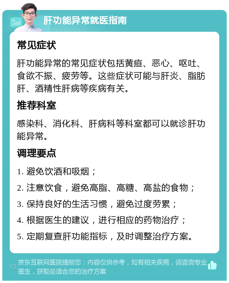 肝功能异常就医指南 常见症状 肝功能异常的常见症状包括黄疸、恶心、呕吐、食欲不振、疲劳等。这些症状可能与肝炎、脂肪肝、酒精性肝病等疾病有关。 推荐科室 感染科、消化科、肝病科等科室都可以就诊肝功能异常。 调理要点 1. 避免饮酒和吸烟； 2. 注意饮食，避免高脂、高糖、高盐的食物； 3. 保持良好的生活习惯，避免过度劳累； 4. 根据医生的建议，进行相应的药物治疗； 5. 定期复查肝功能指标，及时调整治疗方案。