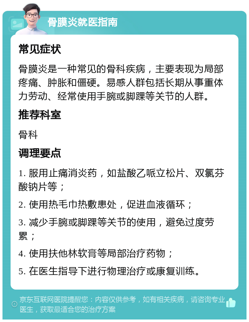 骨膜炎就医指南 常见症状 骨膜炎是一种常见的骨科疾病，主要表现为局部疼痛、肿胀和僵硬。易感人群包括长期从事重体力劳动、经常使用手腕或脚踝等关节的人群。 推荐科室 骨科 调理要点 1. 服用止痛消炎药，如盐酸乙哌立松片、双氯芬酸钠片等； 2. 使用热毛巾热敷患处，促进血液循环； 3. 减少手腕或脚踝等关节的使用，避免过度劳累； 4. 使用扶他林软膏等局部治疗药物； 5. 在医生指导下进行物理治疗或康复训练。