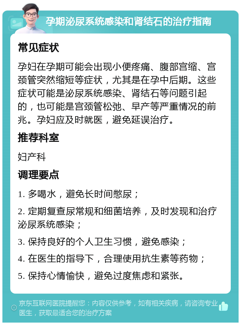 孕期泌尿系统感染和肾结石的治疗指南 常见症状 孕妇在孕期可能会出现小便疼痛、腹部宫缩、宫颈管突然缩短等症状，尤其是在孕中后期。这些症状可能是泌尿系统感染、肾结石等问题引起的，也可能是宫颈管松弛、早产等严重情况的前兆。孕妇应及时就医，避免延误治疗。 推荐科室 妇产科 调理要点 1. 多喝水，避免长时间憋尿； 2. 定期复查尿常规和细菌培养，及时发现和治疗泌尿系统感染； 3. 保持良好的个人卫生习惯，避免感染； 4. 在医生的指导下，合理使用抗生素等药物； 5. 保持心情愉快，避免过度焦虑和紧张。