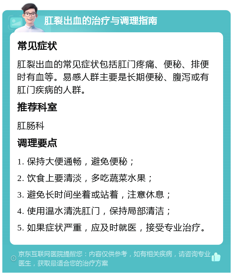 肛裂出血的治疗与调理指南 常见症状 肛裂出血的常见症状包括肛门疼痛、便秘、排便时有血等。易感人群主要是长期便秘、腹泻或有肛门疾病的人群。 推荐科室 肛肠科 调理要点 1. 保持大便通畅，避免便秘； 2. 饮食上要清淡，多吃蔬菜水果； 3. 避免长时间坐着或站着，注意休息； 4. 使用温水清洗肛门，保持局部清洁； 5. 如果症状严重，应及时就医，接受专业治疗。