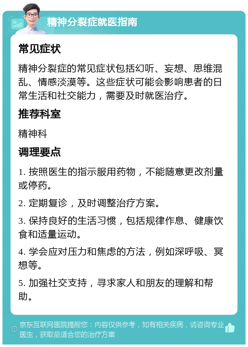 精神分裂症就医指南 常见症状 精神分裂症的常见症状包括幻听、妄想、思维混乱、情感淡漠等。这些症状可能会影响患者的日常生活和社交能力，需要及时就医治疗。 推荐科室 精神科 调理要点 1. 按照医生的指示服用药物，不能随意更改剂量或停药。 2. 定期复诊，及时调整治疗方案。 3. 保持良好的生活习惯，包括规律作息、健康饮食和适量运动。 4. 学会应对压力和焦虑的方法，例如深呼吸、冥想等。 5. 加强社交支持，寻求家人和朋友的理解和帮助。