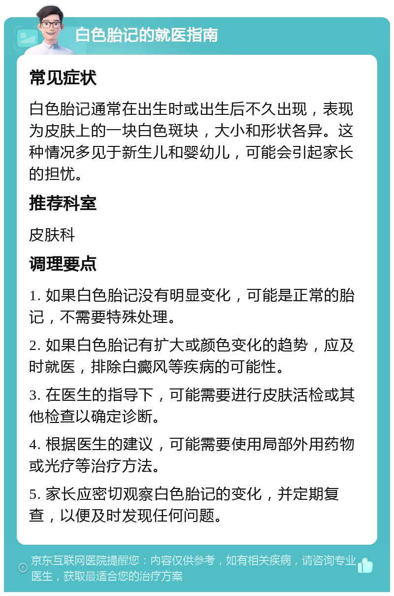 白色胎记的就医指南 常见症状 白色胎记通常在出生时或出生后不久出现，表现为皮肤上的一块白色斑块，大小和形状各异。这种情况多见于新生儿和婴幼儿，可能会引起家长的担忧。 推荐科室 皮肤科 调理要点 1. 如果白色胎记没有明显变化，可能是正常的胎记，不需要特殊处理。 2. 如果白色胎记有扩大或颜色变化的趋势，应及时就医，排除白癜风等疾病的可能性。 3. 在医生的指导下，可能需要进行皮肤活检或其他检查以确定诊断。 4. 根据医生的建议，可能需要使用局部外用药物或光疗等治疗方法。 5. 家长应密切观察白色胎记的变化，并定期复查，以便及时发现任何问题。