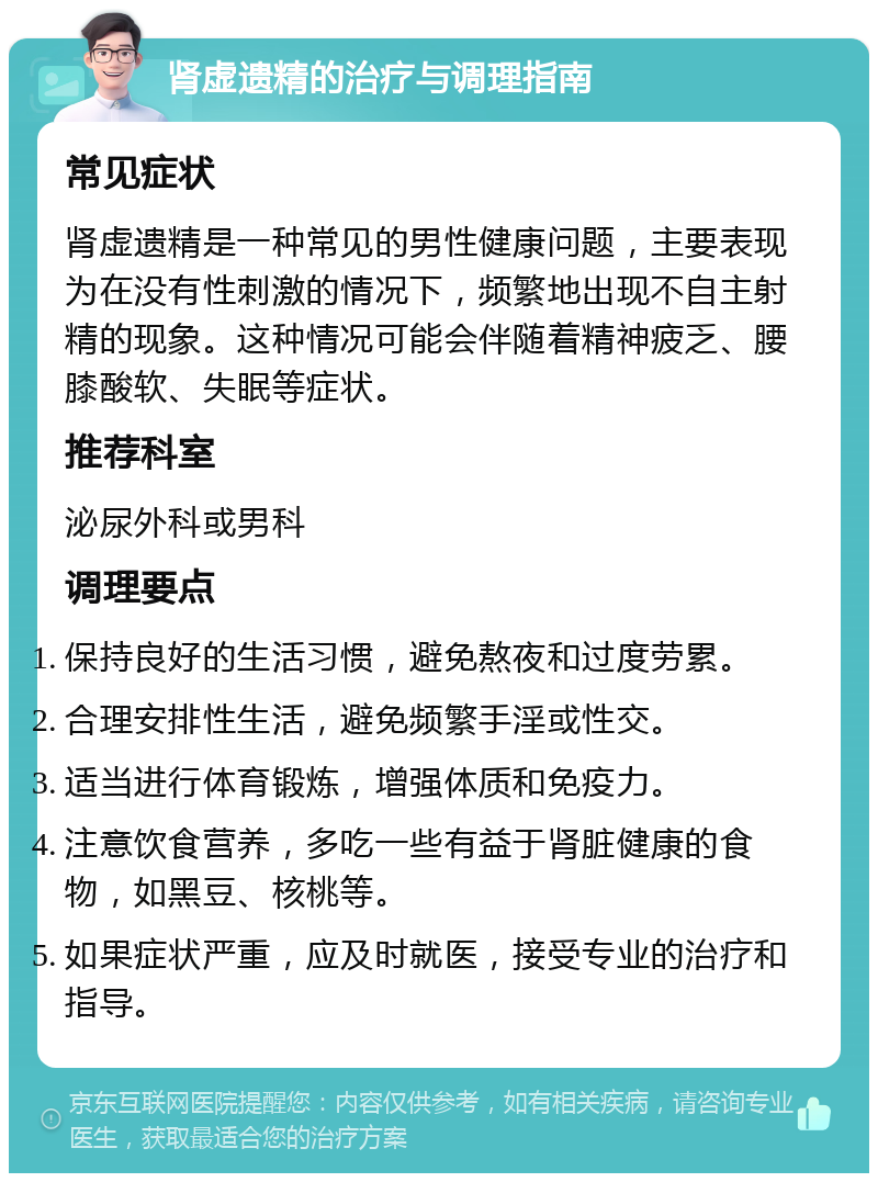 肾虚遗精的治疗与调理指南 常见症状 肾虚遗精是一种常见的男性健康问题，主要表现为在没有性刺激的情况下，频繁地出现不自主射精的现象。这种情况可能会伴随着精神疲乏、腰膝酸软、失眠等症状。 推荐科室 泌尿外科或男科 调理要点 保持良好的生活习惯，避免熬夜和过度劳累。 合理安排性生活，避免频繁手淫或性交。 适当进行体育锻炼，增强体质和免疫力。 注意饮食营养，多吃一些有益于肾脏健康的食物，如黑豆、核桃等。 如果症状严重，应及时就医，接受专业的治疗和指导。