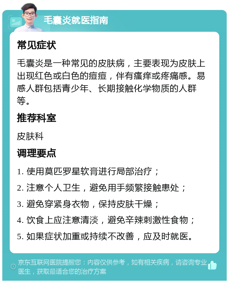 毛囊炎就医指南 常见症状 毛囊炎是一种常见的皮肤病，主要表现为皮肤上出现红色或白色的痘痘，伴有瘙痒或疼痛感。易感人群包括青少年、长期接触化学物质的人群等。 推荐科室 皮肤科 调理要点 1. 使用莫匹罗星软膏进行局部治疗； 2. 注意个人卫生，避免用手频繁接触患处； 3. 避免穿紧身衣物，保持皮肤干燥； 4. 饮食上应注意清淡，避免辛辣刺激性食物； 5. 如果症状加重或持续不改善，应及时就医。