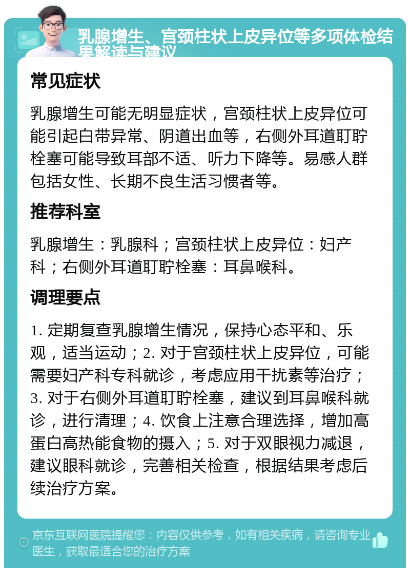 乳腺增生、宫颈柱状上皮异位等多项体检结果解读与建议 常见症状 乳腺增生可能无明显症状，宫颈柱状上皮异位可能引起白带异常、阴道出血等，右侧外耳道耵聍栓塞可能导致耳部不适、听力下降等。易感人群包括女性、长期不良生活习惯者等。 推荐科室 乳腺增生：乳腺科；宫颈柱状上皮异位：妇产科；右侧外耳道耵聍栓塞：耳鼻喉科。 调理要点 1. 定期复查乳腺增生情况，保持心态平和、乐观，适当运动；2. 对于宫颈柱状上皮异位，可能需要妇产科专科就诊，考虑应用干扰素等治疗；3. 对于右侧外耳道耵聍栓塞，建议到耳鼻喉科就诊，进行清理；4. 饮食上注意合理选择，增加高蛋白高热能食物的摄入；5. 对于双眼视力减退，建议眼科就诊，完善相关检查，根据结果考虑后续治疗方案。