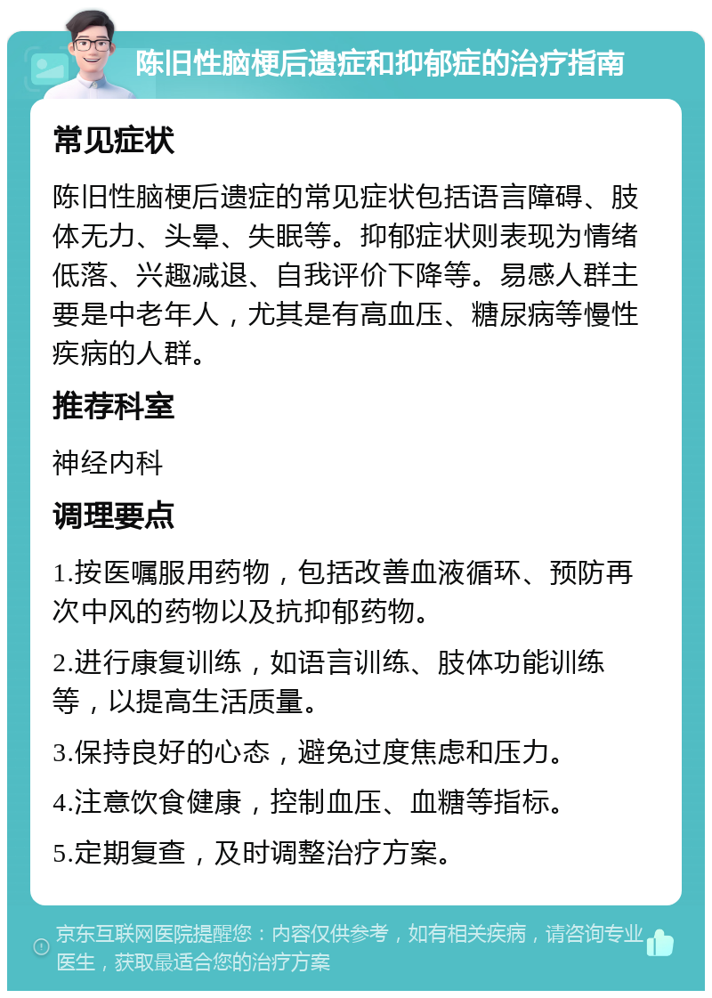 陈旧性脑梗后遗症和抑郁症的治疗指南 常见症状 陈旧性脑梗后遗症的常见症状包括语言障碍、肢体无力、头晕、失眠等。抑郁症状则表现为情绪低落、兴趣减退、自我评价下降等。易感人群主要是中老年人，尤其是有高血压、糖尿病等慢性疾病的人群。 推荐科室 神经内科 调理要点 1.按医嘱服用药物，包括改善血液循环、预防再次中风的药物以及抗抑郁药物。 2.进行康复训练，如语言训练、肢体功能训练等，以提高生活质量。 3.保持良好的心态，避免过度焦虑和压力。 4.注意饮食健康，控制血压、血糖等指标。 5.定期复查，及时调整治疗方案。