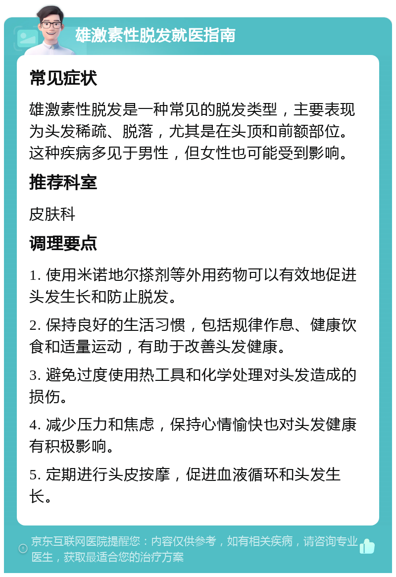 雄激素性脱发就医指南 常见症状 雄激素性脱发是一种常见的脱发类型，主要表现为头发稀疏、脱落，尤其是在头顶和前额部位。这种疾病多见于男性，但女性也可能受到影响。 推荐科室 皮肤科 调理要点 1. 使用米诺地尔搽剂等外用药物可以有效地促进头发生长和防止脱发。 2. 保持良好的生活习惯，包括规律作息、健康饮食和适量运动，有助于改善头发健康。 3. 避免过度使用热工具和化学处理对头发造成的损伤。 4. 减少压力和焦虑，保持心情愉快也对头发健康有积极影响。 5. 定期进行头皮按摩，促进血液循环和头发生长。