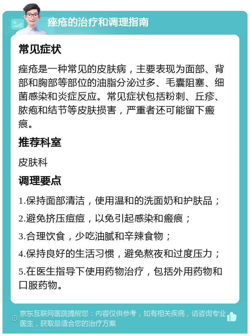 痤疮的治疗和调理指南 常见症状 痤疮是一种常见的皮肤病，主要表现为面部、背部和胸部等部位的油脂分泌过多、毛囊阻塞、细菌感染和炎症反应。常见症状包括粉刺、丘疹、脓疱和结节等皮肤损害，严重者还可能留下瘢痕。 推荐科室 皮肤科 调理要点 1.保持面部清洁，使用温和的洗面奶和护肤品； 2.避免挤压痘痘，以免引起感染和瘢痕； 3.合理饮食，少吃油腻和辛辣食物； 4.保持良好的生活习惯，避免熬夜和过度压力； 5.在医生指导下使用药物治疗，包括外用药物和口服药物。