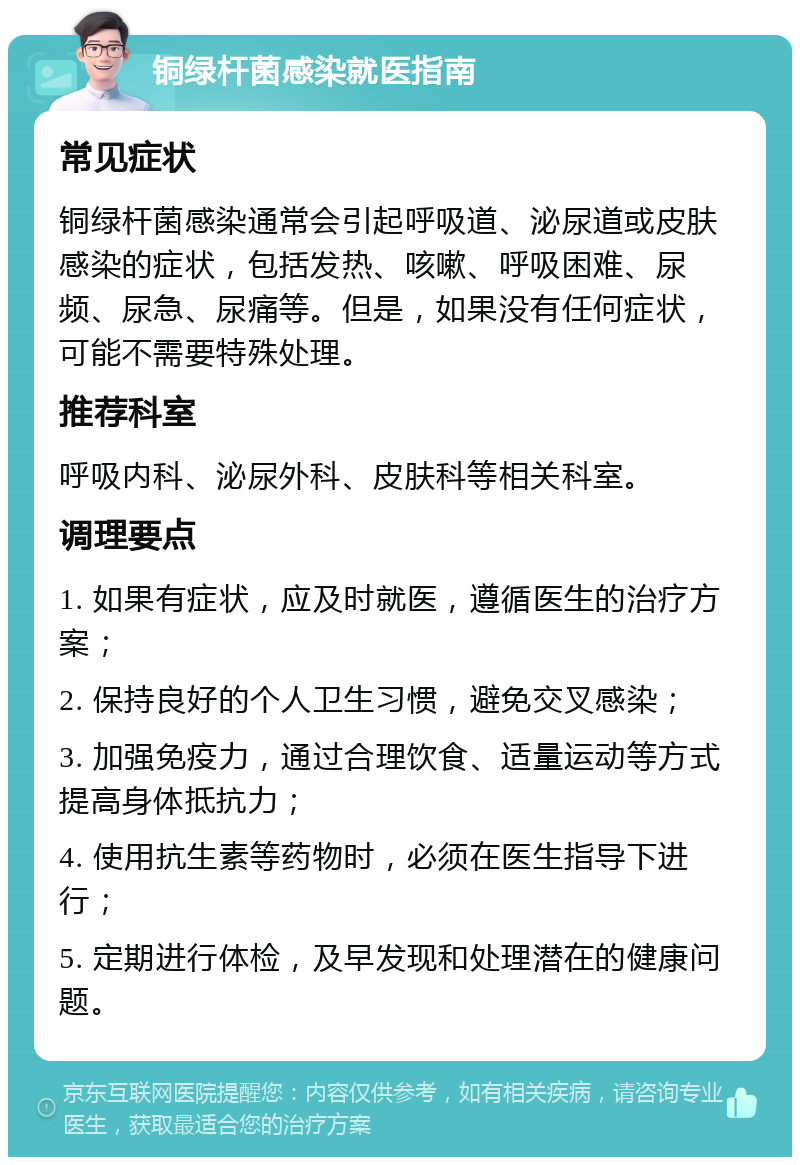 铜绿杆菌感染就医指南 常见症状 铜绿杆菌感染通常会引起呼吸道、泌尿道或皮肤感染的症状，包括发热、咳嗽、呼吸困难、尿频、尿急、尿痛等。但是，如果没有任何症状，可能不需要特殊处理。 推荐科室 呼吸内科、泌尿外科、皮肤科等相关科室。 调理要点 1. 如果有症状，应及时就医，遵循医生的治疗方案； 2. 保持良好的个人卫生习惯，避免交叉感染； 3. 加强免疫力，通过合理饮食、适量运动等方式提高身体抵抗力； 4. 使用抗生素等药物时，必须在医生指导下进行； 5. 定期进行体检，及早发现和处理潜在的健康问题。