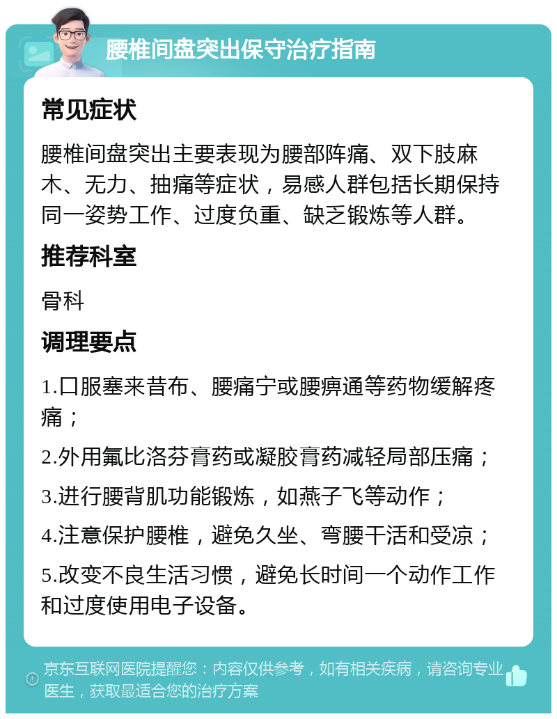 腰椎间盘突出保守治疗指南 常见症状 腰椎间盘突出主要表现为腰部阵痛、双下肢麻木、无力、抽痛等症状，易感人群包括长期保持同一姿势工作、过度负重、缺乏锻炼等人群。 推荐科室 骨科 调理要点 1.口服塞来昔布、腰痛宁或腰痹通等药物缓解疼痛； 2.外用氟比洛芬膏药或凝胶膏药减轻局部压痛； 3.进行腰背肌功能锻炼，如燕子飞等动作； 4.注意保护腰椎，避免久坐、弯腰干活和受凉； 5.改变不良生活习惯，避免长时间一个动作工作和过度使用电子设备。