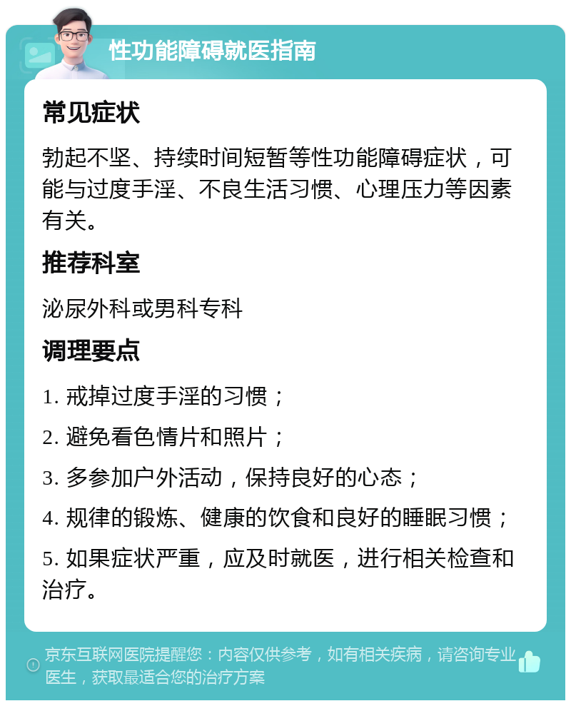 性功能障碍就医指南 常见症状 勃起不坚、持续时间短暂等性功能障碍症状，可能与过度手淫、不良生活习惯、心理压力等因素有关。 推荐科室 泌尿外科或男科专科 调理要点 1. 戒掉过度手淫的习惯； 2. 避免看色情片和照片； 3. 多参加户外活动，保持良好的心态； 4. 规律的锻炼、健康的饮食和良好的睡眠习惯； 5. 如果症状严重，应及时就医，进行相关检查和治疗。