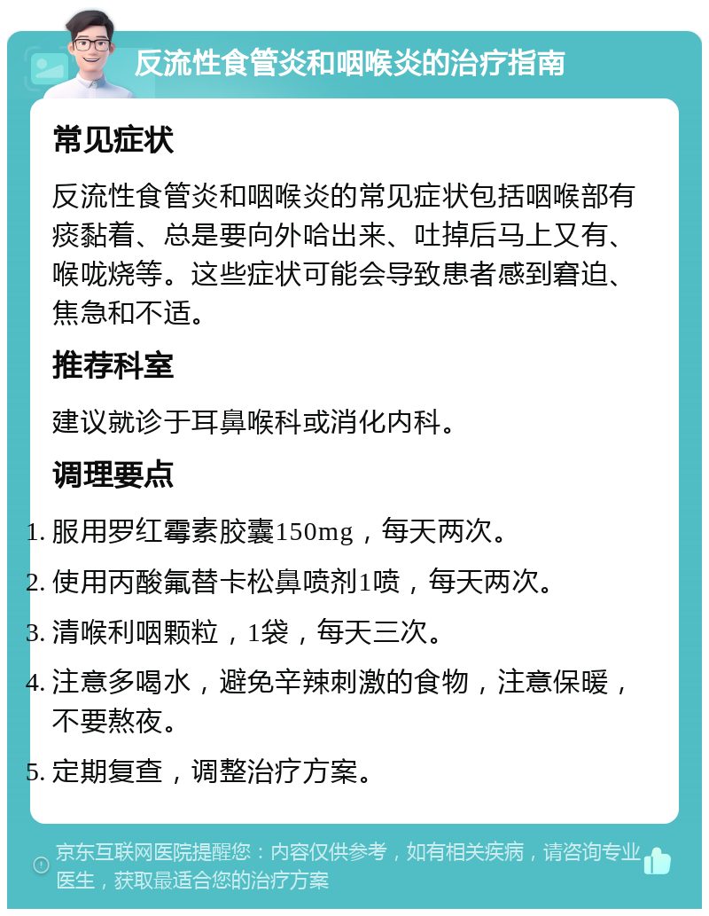 反流性食管炎和咽喉炎的治疗指南 常见症状 反流性食管炎和咽喉炎的常见症状包括咽喉部有痰黏着、总是要向外哈出来、吐掉后马上又有、喉咙烧等。这些症状可能会导致患者感到窘迫、焦急和不适。 推荐科室 建议就诊于耳鼻喉科或消化内科。 调理要点 服用罗红霉素胶囊150mg，每天两次。 使用丙酸氟替卡松鼻喷剂1喷，每天两次。 清喉利咽颗粒，1袋，每天三次。 注意多喝水，避免辛辣刺激的食物，注意保暖，不要熬夜。 定期复查，调整治疗方案。