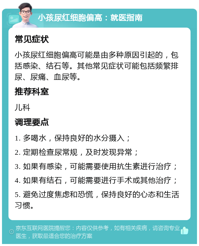 小孩尿红细胞偏高：就医指南 常见症状 小孩尿红细胞偏高可能是由多种原因引起的，包括感染、结石等。其他常见症状可能包括频繁排尿、尿痛、血尿等。 推荐科室 儿科 调理要点 1. 多喝水，保持良好的水分摄入； 2. 定期检查尿常规，及时发现异常； 3. 如果有感染，可能需要使用抗生素进行治疗； 4. 如果有结石，可能需要进行手术或其他治疗； 5. 避免过度焦虑和恐慌，保持良好的心态和生活习惯。