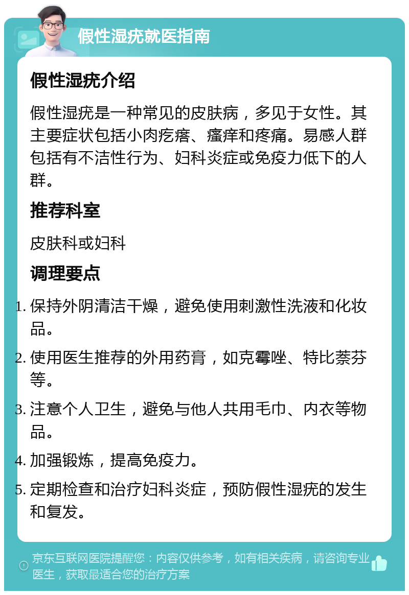 假性湿疣就医指南 假性湿疣介绍 假性湿疣是一种常见的皮肤病，多见于女性。其主要症状包括小肉疙瘩、瘙痒和疼痛。易感人群包括有不洁性行为、妇科炎症或免疫力低下的人群。 推荐科室 皮肤科或妇科 调理要点 保持外阴清洁干燥，避免使用刺激性洗液和化妆品。 使用医生推荐的外用药膏，如克霉唑、特比萘芬等。 注意个人卫生，避免与他人共用毛巾、内衣等物品。 加强锻炼，提高免疫力。 定期检查和治疗妇科炎症，预防假性湿疣的发生和复发。