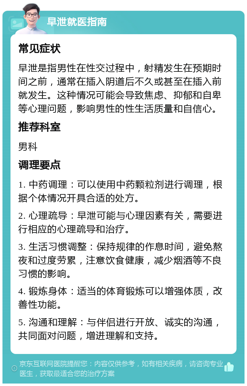 早泄就医指南 常见症状 早泄是指男性在性交过程中，射精发生在预期时间之前，通常在插入阴道后不久或甚至在插入前就发生。这种情况可能会导致焦虑、抑郁和自卑等心理问题，影响男性的性生活质量和自信心。 推荐科室 男科 调理要点 1. 中药调理：可以使用中药颗粒剂进行调理，根据个体情况开具合适的处方。 2. 心理疏导：早泄可能与心理因素有关，需要进行相应的心理疏导和治疗。 3. 生活习惯调整：保持规律的作息时间，避免熬夜和过度劳累，注意饮食健康，减少烟酒等不良习惯的影响。 4. 锻炼身体：适当的体育锻炼可以增强体质，改善性功能。 5. 沟通和理解：与伴侣进行开放、诚实的沟通，共同面对问题，增进理解和支持。