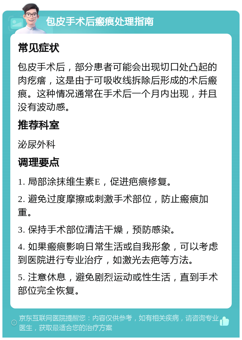 包皮手术后瘢痕处理指南 常见症状 包皮手术后，部分患者可能会出现切口处凸起的肉疙瘩，这是由于可吸收线拆除后形成的术后瘢痕。这种情况通常在手术后一个月内出现，并且没有波动感。 推荐科室 泌尿外科 调理要点 1. 局部涂抹维生素E，促进疤痕修复。 2. 避免过度摩擦或刺激手术部位，防止瘢痕加重。 3. 保持手术部位清洁干燥，预防感染。 4. 如果瘢痕影响日常生活或自我形象，可以考虑到医院进行专业治疗，如激光去疤等方法。 5. 注意休息，避免剧烈运动或性生活，直到手术部位完全恢复。